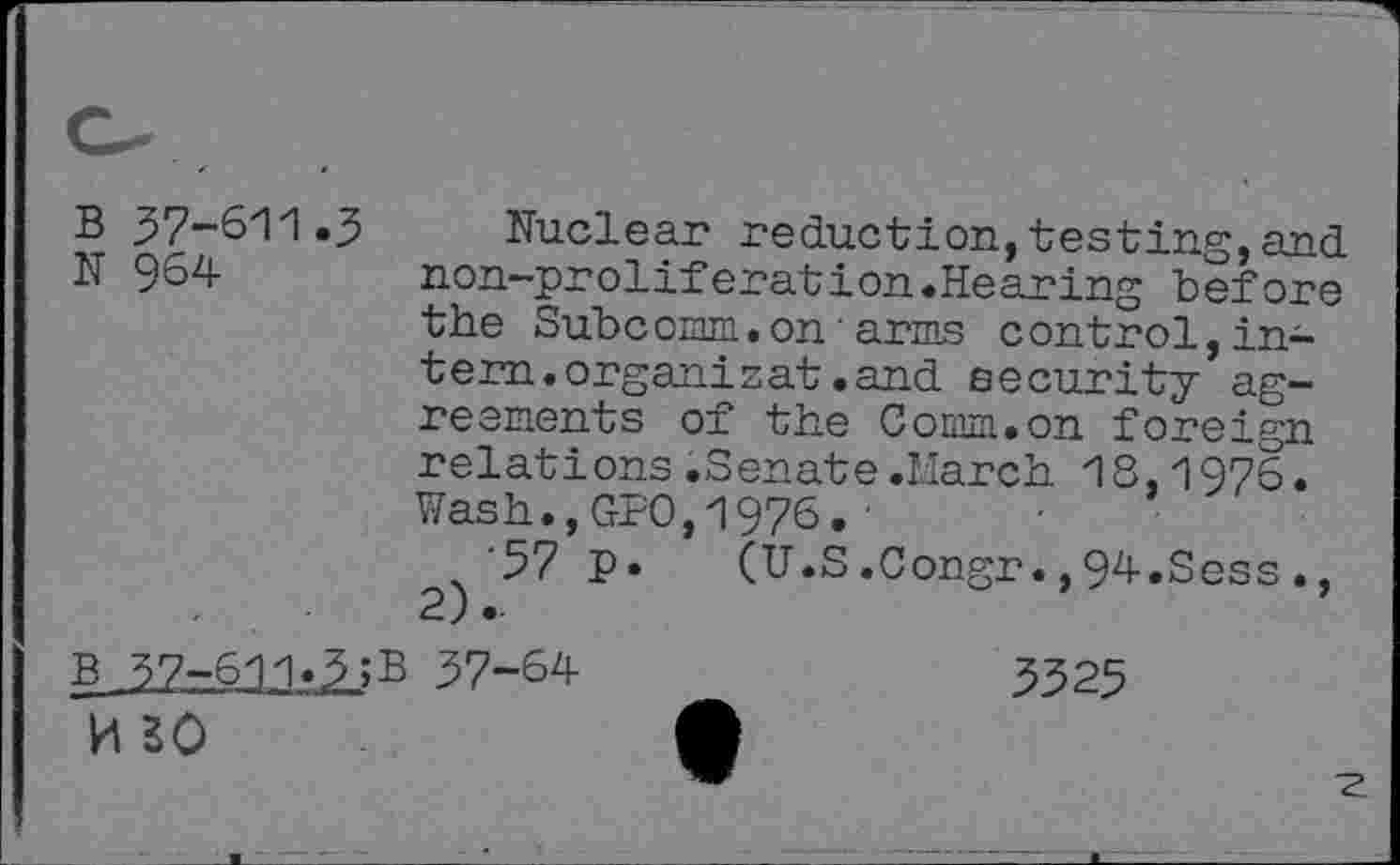 ﻿B 37-611.3 Nuclear reduction,testing,and
N 964	non-proliferation.Hearing before
the Subc omm.on'arms c ontrol,intern, organic at .and security agreements of the Comm.on foreign relations.Senate.March 18,1976. Wash.,Gf0,1976.'
’57 P- (U.S.Congr.,94.Sess., 2)..
g 37-611.3 ;B 37-64	_	3325
■z.
h so